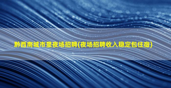黔西南城市里夜场招聘(夜场招聘收入稳定包住宿)